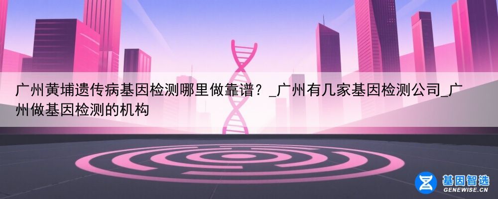 广州黄埔遗传病基因检测哪里做靠谱？_广州有几家基因检测公司_广州做基因检测的机构