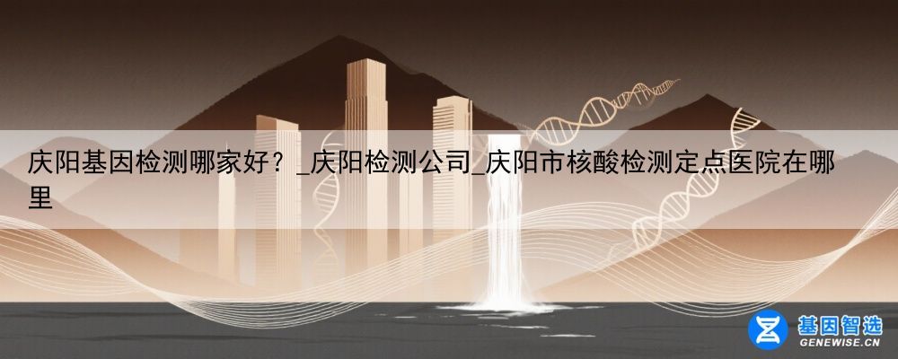 庆阳基因检测哪家好？_庆阳检测公司_庆阳市核酸检测定点医院在哪里
