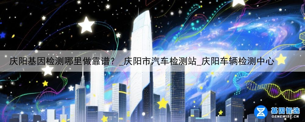 庆阳基因检测哪里做靠谱？_庆阳市汽车检测站_庆阳车辆检测中心