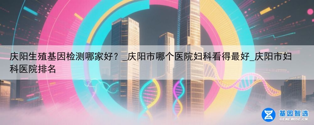 庆阳生殖基因检测哪家好？_庆阳市哪个医院妇科看得最好_庆阳市妇科医院排名