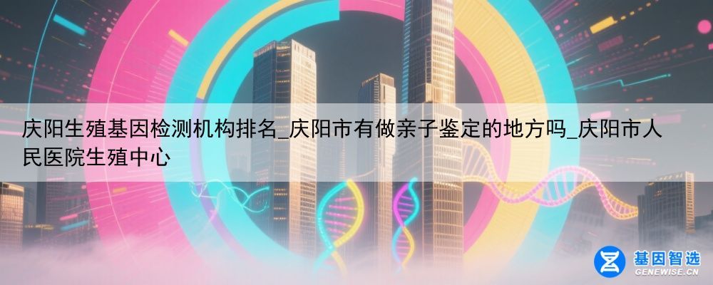 庆阳生殖基因检测机构排名_庆阳市有做亲子鉴定的地方吗_庆阳市人民医院生殖中心