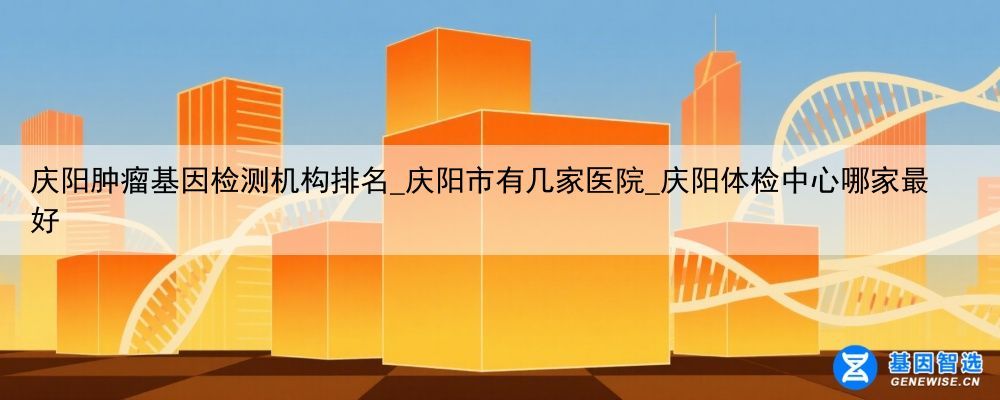 庆阳肿瘤基因检测机构排名_庆阳市有几家医院_庆阳体检中心哪家最好