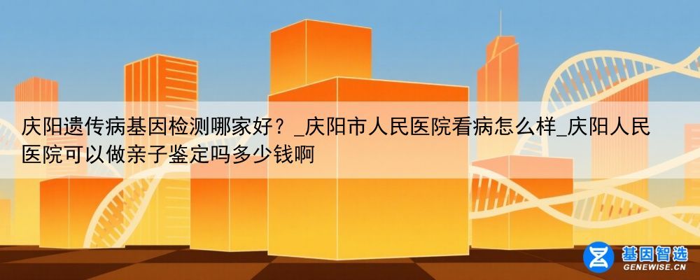 庆阳遗传病基因检测哪家好？_庆阳市人民医院看病怎么样_庆阳人民医院可以做亲子鉴定吗多少钱啊