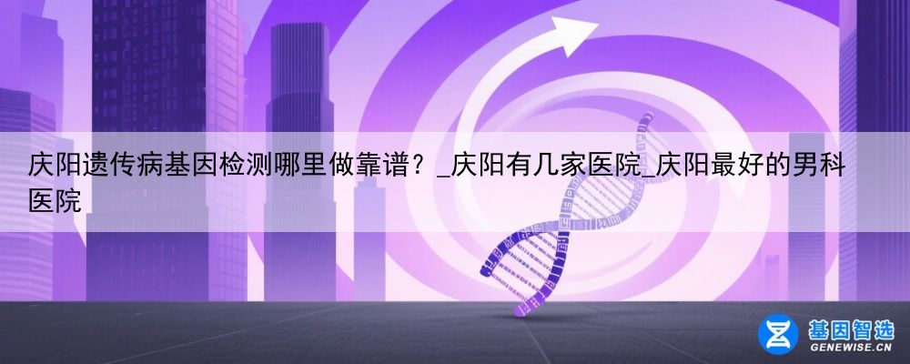 庆阳遗传病基因检测哪里做靠谱？_庆阳有几家医院_庆阳最好的男科医院