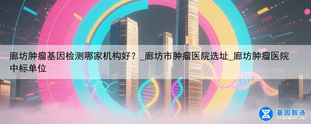 廊坊肿瘤基因检测哪家机构好？_廊坊市肿瘤医院选址_廊坊肿瘤医院中标单位