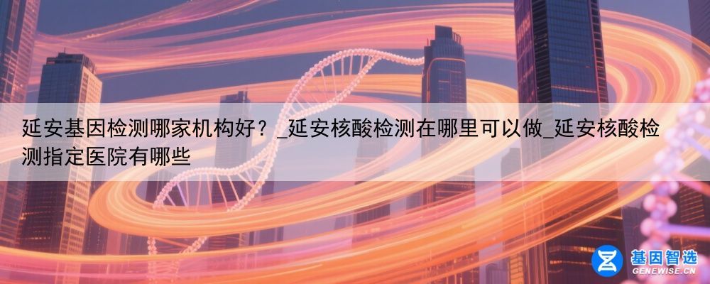 延安基因检测哪家机构好？_延安核酸检测在哪里可以做_延安核酸检测指定医院有哪些