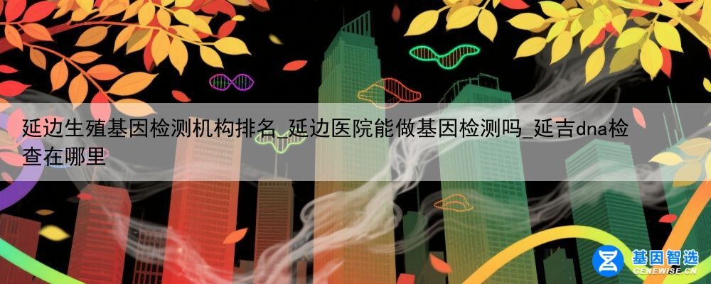 延边生殖基因检测机构排名_延边医院能做基因检测吗_延吉dna检查在哪里