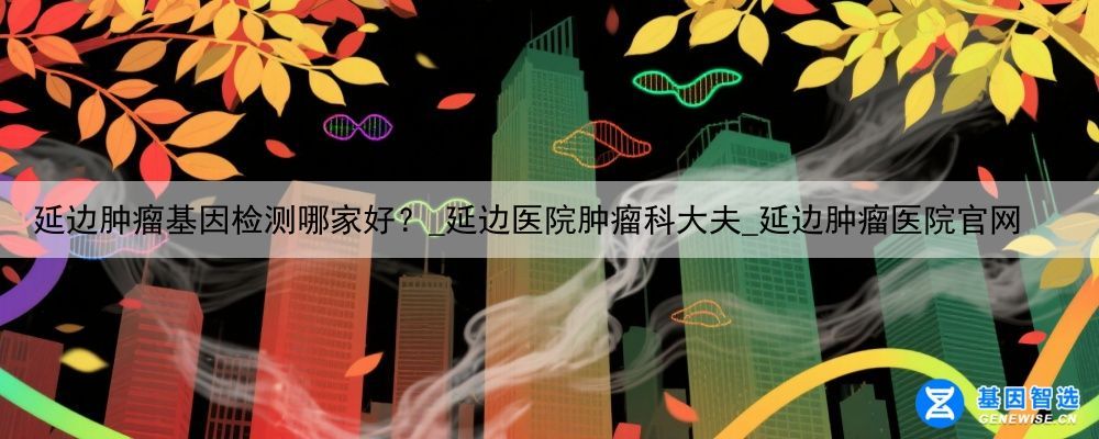 延边肿瘤基因检测哪家好？_延边医院肿瘤科大夫_延边肿瘤医院官网