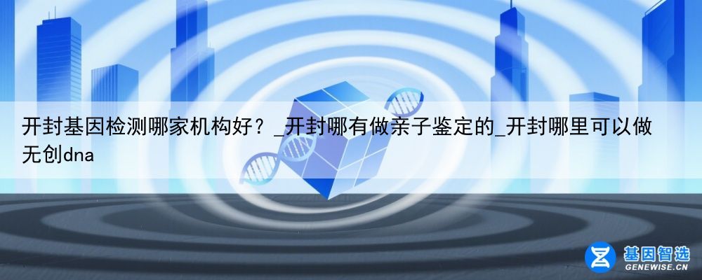 开封基因检测哪家机构好？_开封哪有做亲子鉴定的_开封哪里可以做无创dna