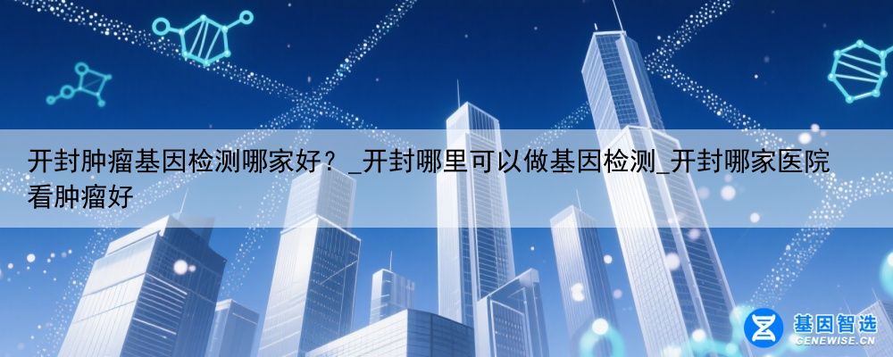 开封肿瘤基因检测哪家好？_开封哪里可以做基因检测_开封哪家医院看肿瘤好