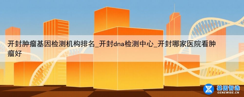 开封肿瘤基因检测机构排名_开封dna检测中心_开封哪家医院看肿瘤好