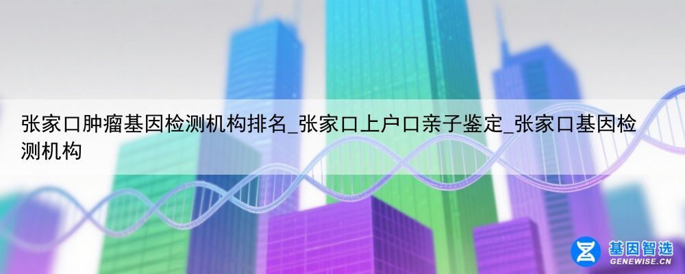 张家口肿瘤基因检测机构排名_张家口上户口亲子鉴定_张家口基因检测机构