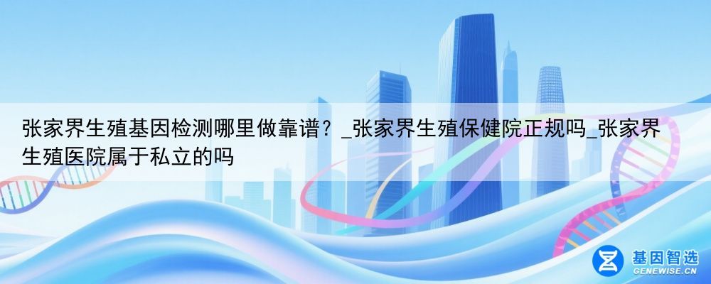 张家界生殖基因检测哪里做靠谱？_张家界生殖保健院正规吗_张家界生殖医院属于私立的吗
