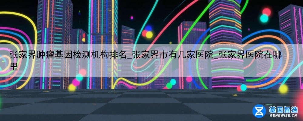 张家界肿瘤基因检测机构排名_张家界市有几家医院_张家界医院在哪里