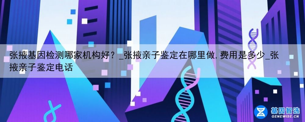 张掖基因检测哪家机构好？_张掖亲子鉴定在哪里做,费用是多少_张掖亲子鉴定电话