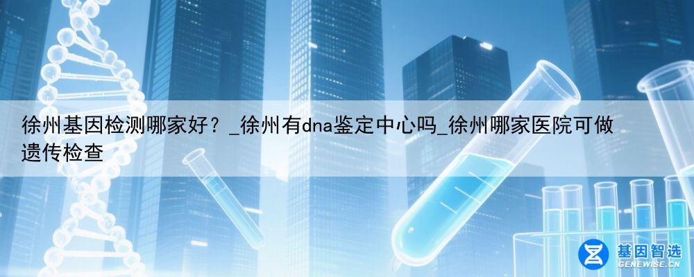 徐州基因检测哪家好？_徐州有dna鉴定中心吗_徐州哪家医院可做遗传检查
