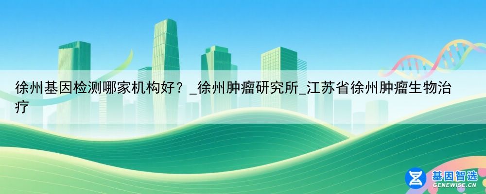 徐州基因检测哪家机构好？_徐州肿瘤研究所_江苏省徐州肿瘤生物治疗