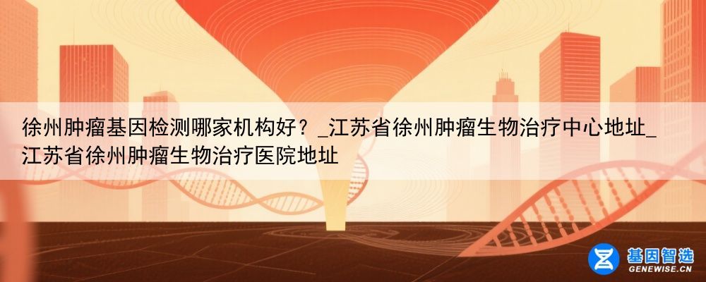 徐州肿瘤基因检测哪家机构好?_江苏省徐州肿瘤生物治疗中心地址_江苏省徐州肿瘤生物治疗医院地址