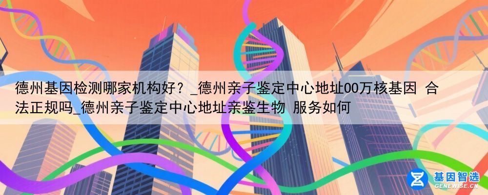 德州基因检测哪家机构好？_德州亲子鉴定中心地址OO万核基因 合法正规吗_德州亲子鉴定中心地址亲鉴生物 服务如何