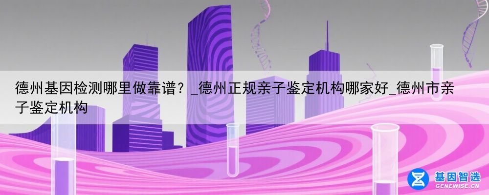 德州基因检测哪里做靠谱？_德州正规亲子鉴定机构哪家好_德州市亲子鉴定机构