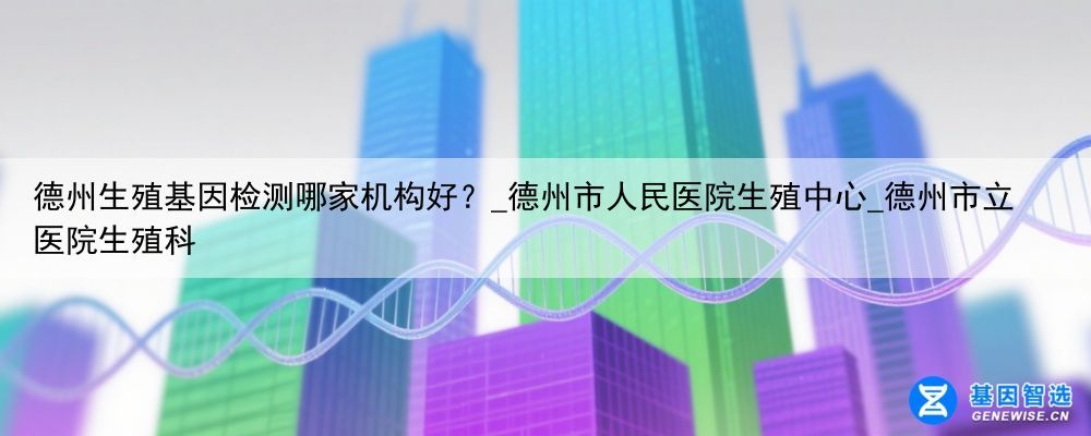 德州生殖基因检测哪家机构好？_德州市人民医院生殖中心_德州市立医院生殖科