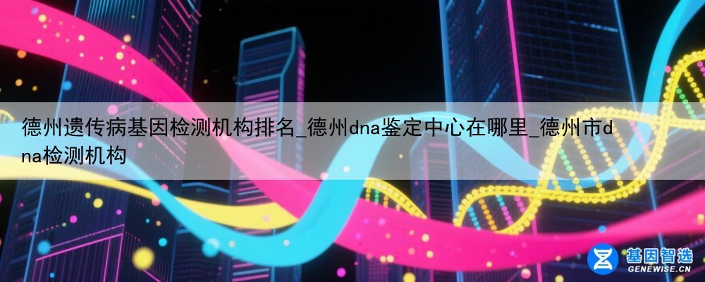 德州遗传病基因检测机构排名_德州dna鉴定中心在哪里_德州市dna检测机构