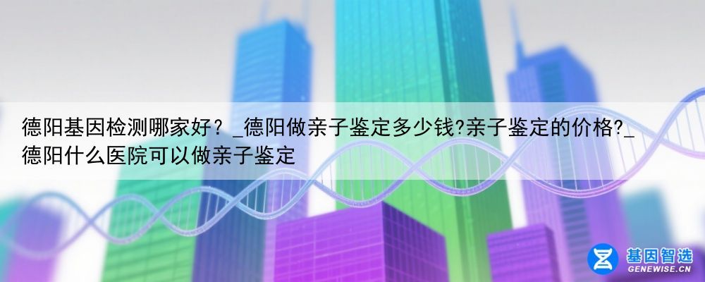 德阳基因检测哪家好？_德阳做亲子鉴定多少钱?亲子鉴定的价格?_德阳什么医院可以做亲子鉴定
