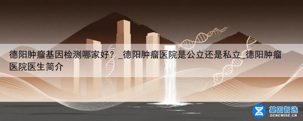 德阳肿瘤基因检测哪家好？_德阳肿瘤医院是公立还是私立_德阳肿瘤医院医生简介