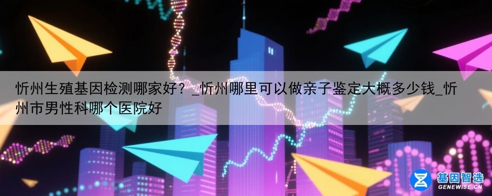 忻州生殖基因检测哪家好？_忻州哪里可以做亲子鉴定大概多少钱_忻州市男性科哪个医院好