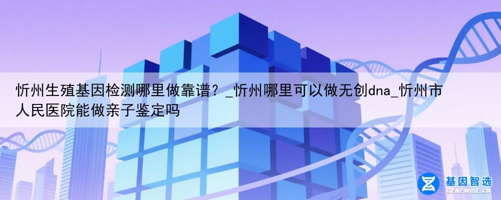 忻州生殖基因检测哪里做靠谱？_忻州哪里可以做无创dna_忻州市人民医院能做亲子鉴定吗