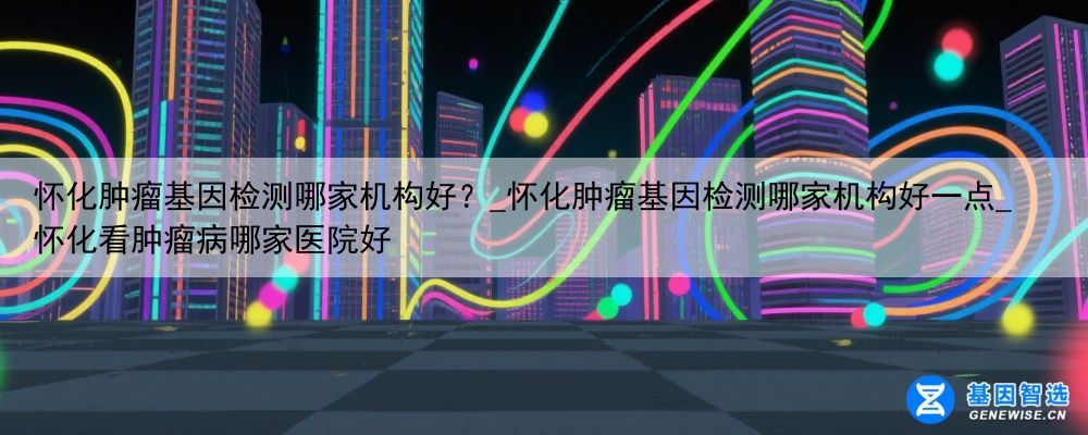 怀化肿瘤基因检测哪家机构好？_怀化肿瘤基因检测哪家机构好一点_怀化看肿瘤病哪家医院好