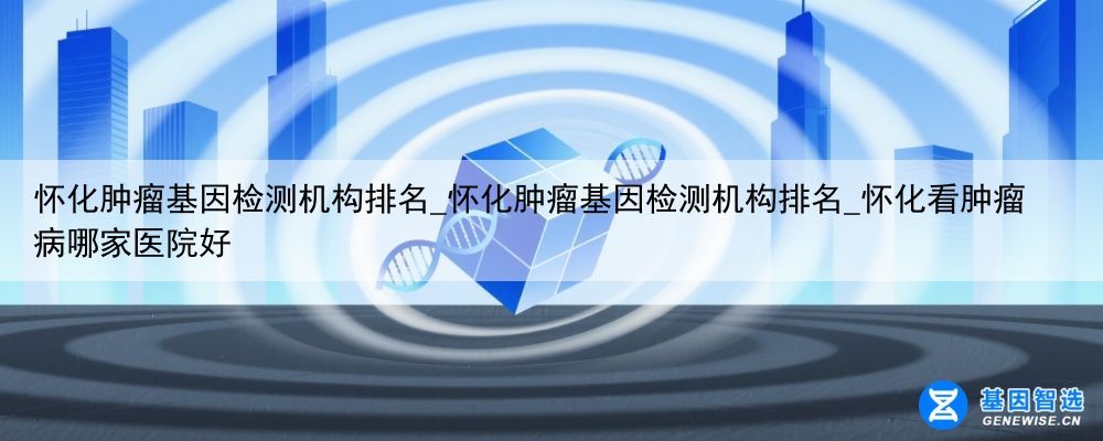 怀化肿瘤基因检测机构排名_怀化肿瘤基因检测机构排名_怀化看肿瘤病哪家医院好