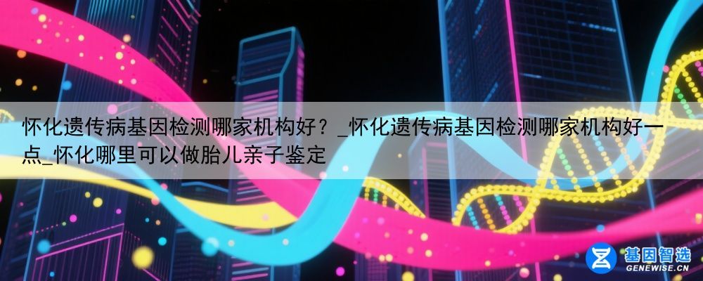 怀化遗传病基因检测哪家机构好？_怀化遗传病基因检测哪家机构好一点_怀化哪里可以做胎儿亲子鉴定