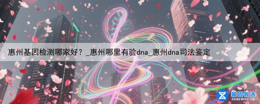 惠州基因检测哪家好？_惠州哪里有验dna_惠州dna司法鉴定