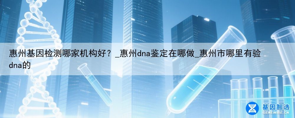 惠州基因检测哪家机构好？_惠州dna鉴定在哪做_惠州市哪里有验dna的