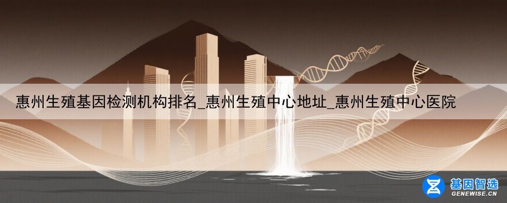 惠州生殖基因检测机构排名_惠州生殖中心地址_惠州生殖中心医院
