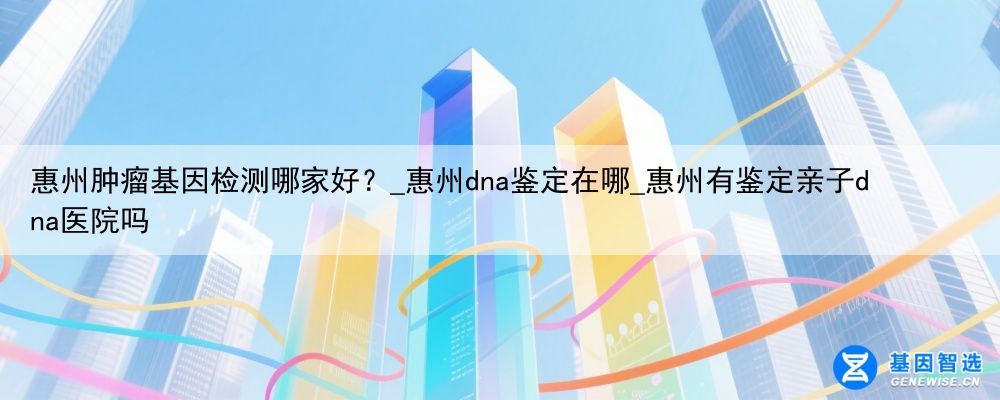惠州肿瘤基因检测哪家好？_惠州dna鉴定在哪_惠州有鉴定亲子dna医院吗