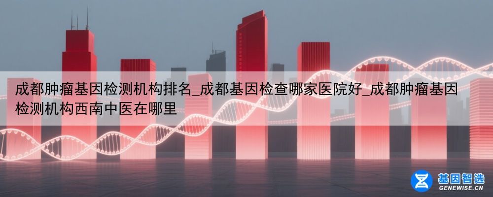 成都肿瘤基因检测机构排名_成都基因检查哪家医院好_成都肿瘤基因检测机构西南中医在哪里