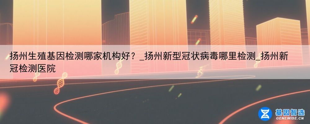 扬州生殖基因检测哪家机构好？_扬州新型冠状病毒哪里检测_扬州新冠检测医院