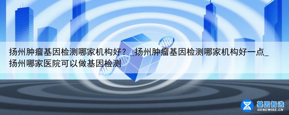 扬州肿瘤基因检测哪家机构好？_扬州肿瘤基因检测哪家机构好一点_扬州哪家医院可以做基因检测