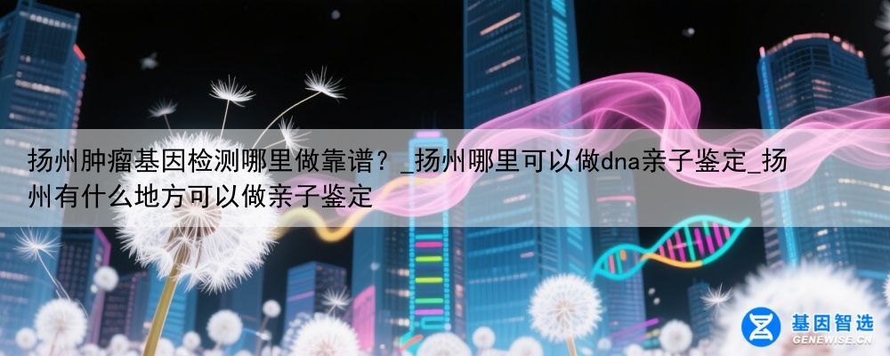 扬州肿瘤基因检测哪里做靠谱？_扬州哪里可以做dna亲子鉴定_扬州有什么地方可以做亲子鉴定