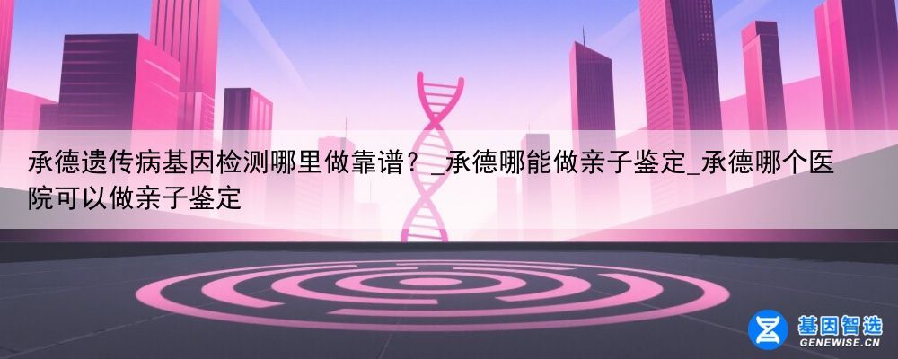 承德遗传病基因检测哪里做靠谱？_承德哪能做亲子鉴定_承德哪个医院可以做亲子鉴定