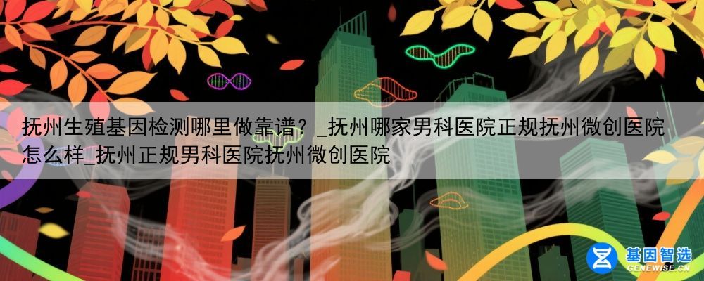 抚州生殖基因检测哪里做靠谱？_抚州哪家男科医院正规抚州微创医院怎么样_抚州正规男科医院抚州微创医院