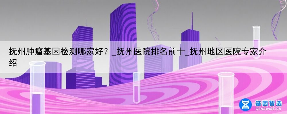 抚州肿瘤基因检测哪家好？_抚州医院排名前十_抚州地区医院专家介绍