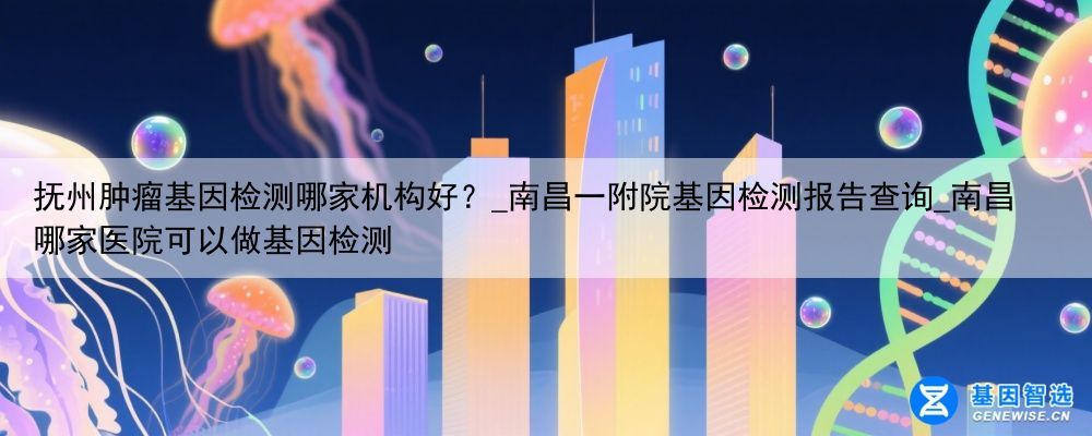 抚州肿瘤基因检测哪家机构好？_南昌一附院基因检测报告查询_南昌哪家医院可以做基因检测
