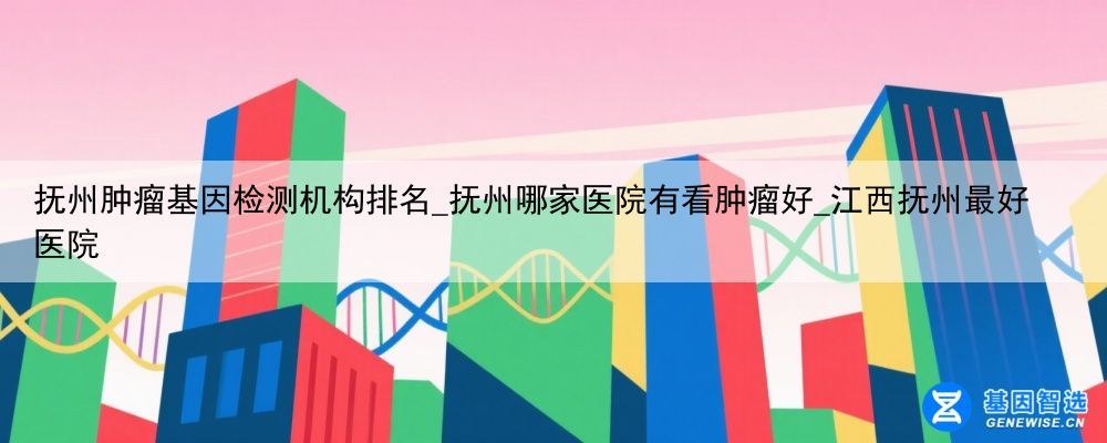 抚州肿瘤基因检测机构排名_抚州哪家医院有看肿瘤好_江西抚州最好医院