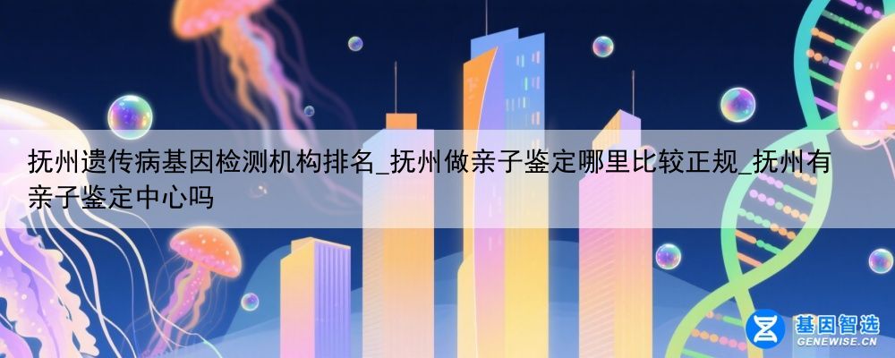 抚州遗传病基因检测机构排名_抚州做亲子鉴定哪里比较正规_抚州有亲子鉴定中心吗