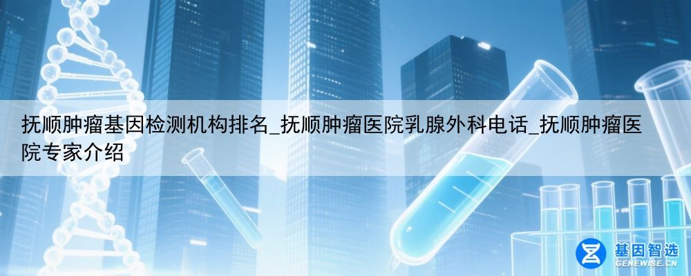 抚顺肿瘤基因检测机构排名_抚顺肿瘤医院乳腺外科电话_抚顺肿瘤医院专家介绍