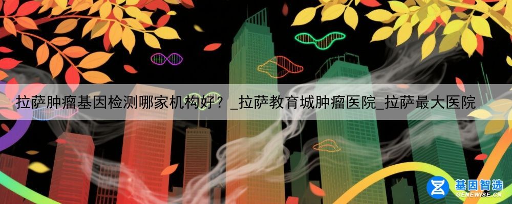 拉萨肿瘤基因检测哪家机构好？_拉萨教育城肿瘤医院_拉萨最大医院