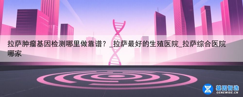 拉萨肿瘤基因检测哪里做靠谱？_拉萨最好的生殖医院_拉萨综合医院哪家